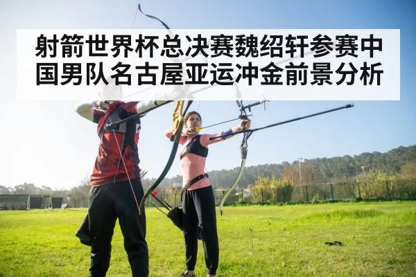 射箭世界杯总决赛魏绍轩参赛中国男队名古屋亚运冲金前景分析