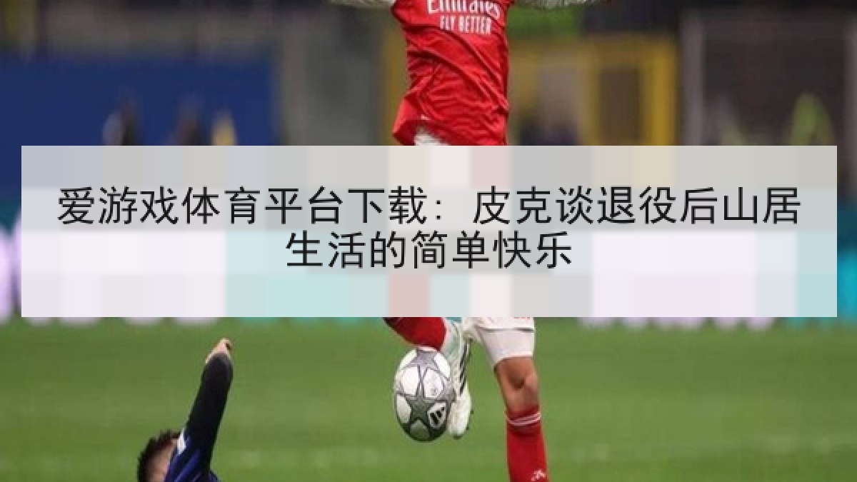 爱游戏体育平台下载: 皮克谈退役后山居生活的简单快乐
