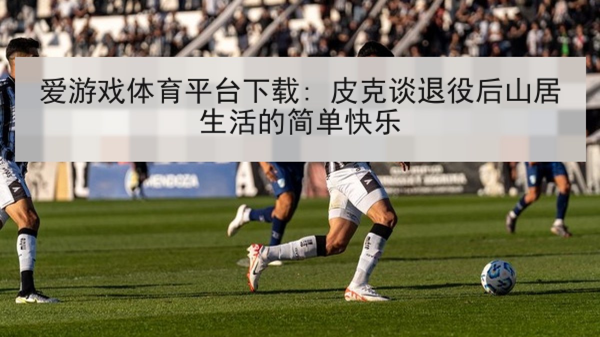 爱游戏体育平台下载: 皮克谈退役后山居生活的简单快乐